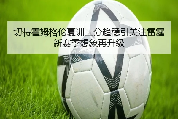 切特霍姆格伦夏训三分趋稳引关注雷霆新赛季想象再升级
