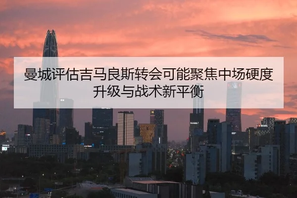 曼城评估吉马良斯转会可能聚焦中场硬度升级与战术新平衡
