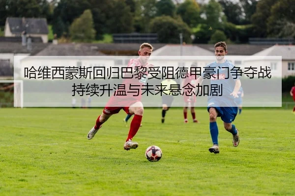 哈维西蒙斯回归巴黎受阻德甲豪门争夺战持续升温与未来悬念加剧